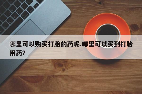 私人买打胎药哪里可以购买打胎的药呢.哪里可以买到打胎用药？