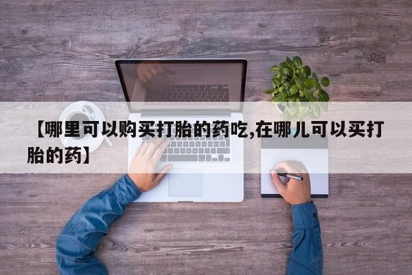 私人买打胎药【哪里可以购买打胎的药吃,在哪儿可以买打胎的药】