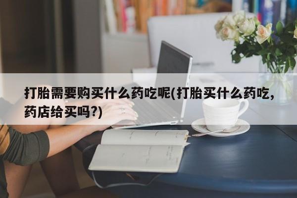私人买打胎药打胎需要购买什么药吃呢(打胎买什么药吃,药店给买吗?)