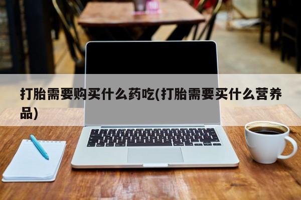 私人买打胎药打胎需要购买什么药吃(打胎需要买什么营养品)