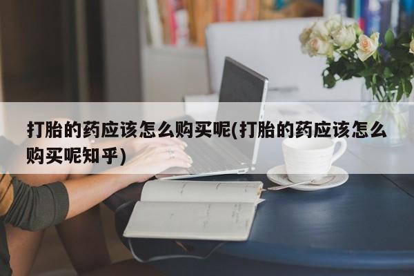 私人买打胎药打胎的药应该怎么购买呢(打胎的药应该怎么购买呢知乎)